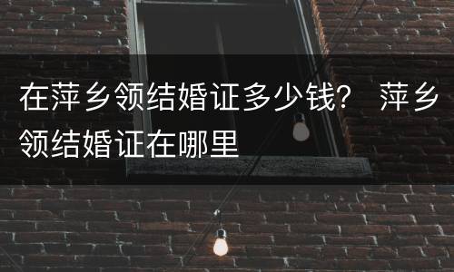 在萍乡领结婚证多少钱？ 萍乡领结婚证在哪里