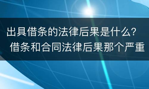 出具借条的法律后果是什么？ 借条和合同法律后果那个严重