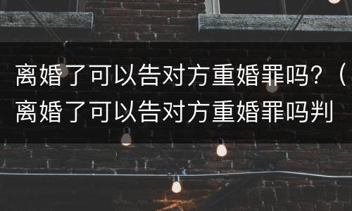 离婚了可以告对方重婚罪吗?（离婚了可以告对方重婚罪吗判几年）
