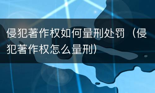 侵犯著作权如何量刑处罚（侵犯著作权怎么量刑）
