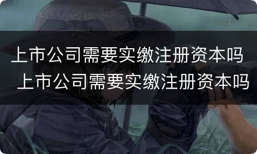 上市公司需要实缴注册资本吗 上市公司需要实缴注册资本吗