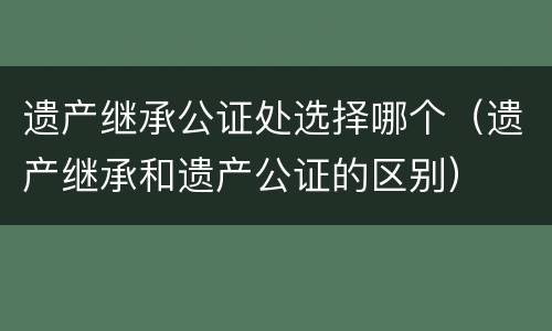 遗产继承公证处选择哪个（遗产继承和遗产公证的区别）