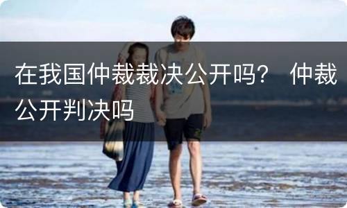 在我国仲裁裁决公开吗？ 仲裁公开判决吗