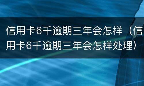 信用卡6千逾期三年会怎样（信用卡6千逾期三年会怎样处理）