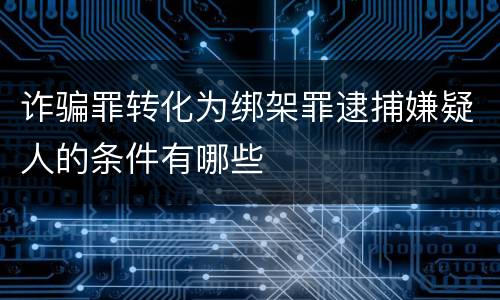 诈骗罪转化为绑架罪逮捕嫌疑人的条件有哪些