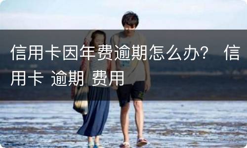 信用卡因年费逾期怎么办？ 信用卡 逾期 费用