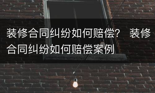 装修合同纠纷如何赔偿？ 装修合同纠纷如何赔偿案例