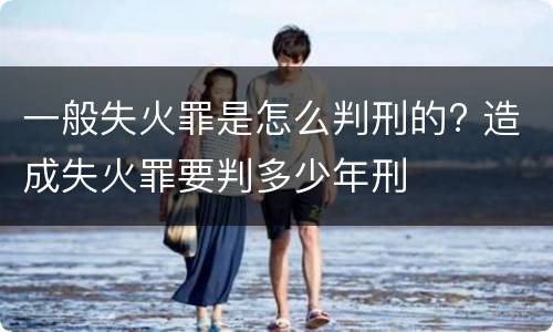 一般失火罪是怎么判刑的? 造成失火罪要判多少年刑
