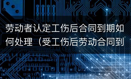 劳动者认定工伤后合同到期如何处理（受工伤后劳动合同到期怎么办）