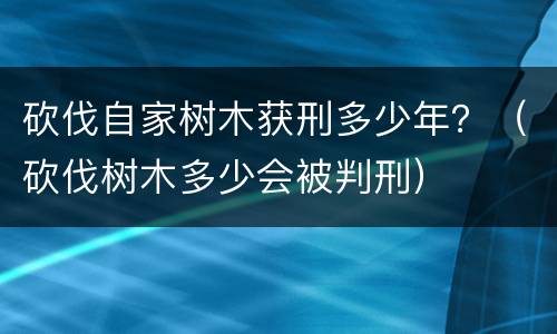砍伐自家树木获刑多少年？（砍伐树木多少会被判刑）