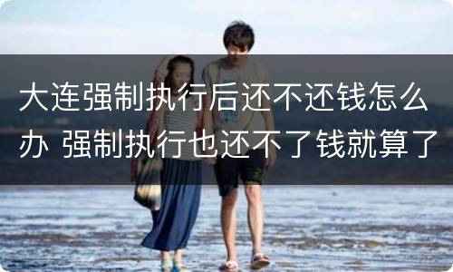 大连强制执行后还不还钱怎么办 强制执行也还不了钱就算了么