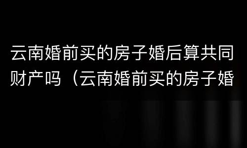 云南婚前买的房子婚后算共同财产吗（云南婚前买的房子婚后算共同财产吗知乎）
