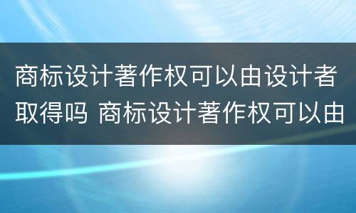 商标设计著作权可以由设计者取得吗 商标设计著作权可以由设计者取得吗对吗