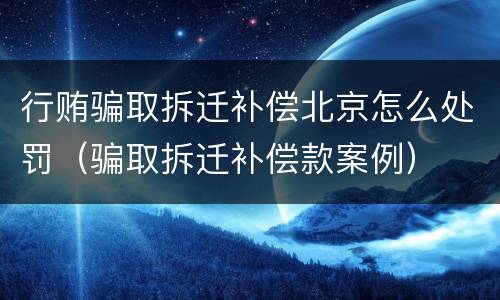 行贿骗取拆迁补偿北京怎么处罚（骗取拆迁补偿款案例）