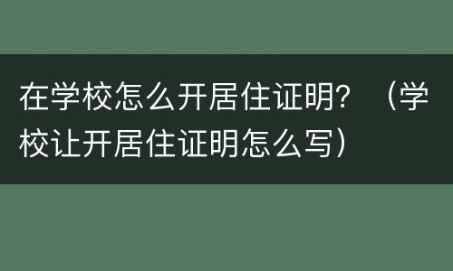 在学校怎么开居住证明？（学校让开居住证明怎么写）
