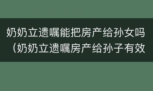 奶奶立遗嘱能把房产给孙女吗（奶奶立遗嘱房产给孙子有效吗?）