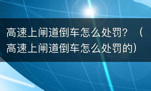 高速上闸道倒车怎么处罚？（高速上闸道倒车怎么处罚的）