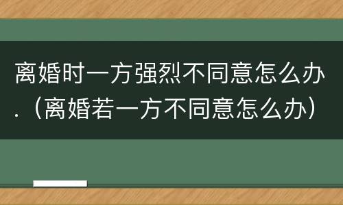 离婚时一方强烈不同意怎么办.（离婚若一方不同意怎么办）