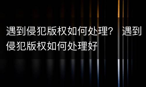 遇到侵犯版权如何处理？ 遇到侵犯版权如何处理好