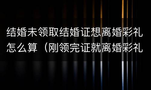 结婚未领取结婚证想离婚彩礼怎么算（刚领完证就离婚彩礼怎么算）