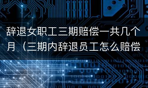 辞退女职工三期赔偿一共几个月（三期内辞退员工怎么赔偿）