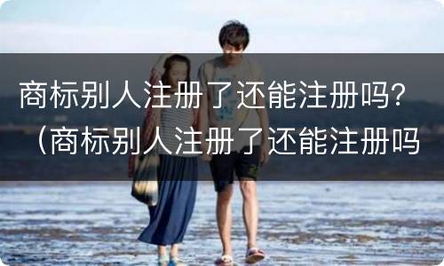 商标别人注册了还能注册吗？（商标别人注册了还能注册吗）