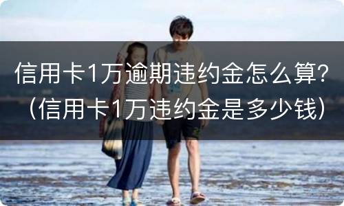 信用卡1万逾期违约金怎么算？（信用卡1万违约金是多少钱）