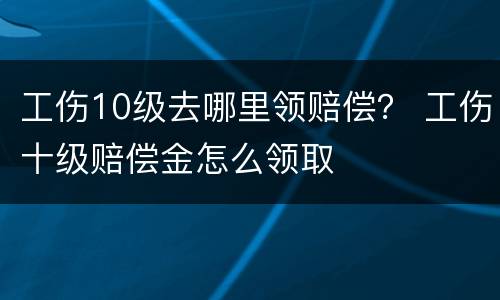 工伤10级去哪里领赔偿？ 工伤十级赔偿金怎么领取