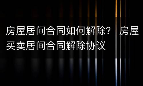 房屋居间合同如何解除？ 房屋买卖居间合同解除协议