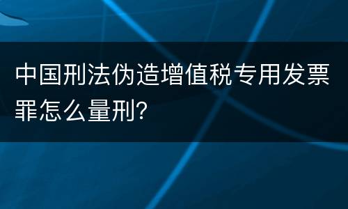 中国刑法伪造增值税专用发票罪怎么量刑？