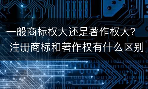 一般商标权大还是著作权大？ 注册商标和著作权有什么区别
