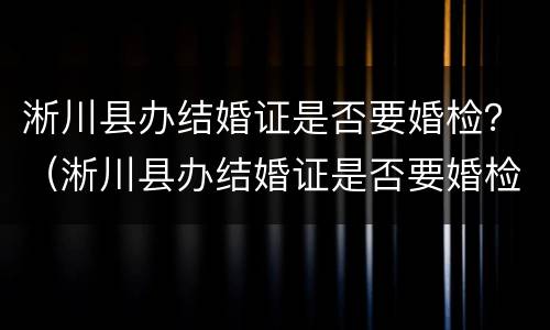 淅川县办结婚证是否要婚检？（淅川县办结婚证是否要婚检呢）