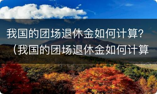 我国的团场退休金如何计算？（我国的团场退休金如何计算的）