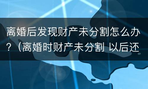 离婚后发现财产未分割怎么办?（离婚时财产未分割 以后还能分割吗）