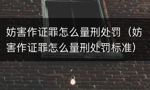 妨害作证罪怎么量刑处罚（妨害作证罪怎么量刑处罚标准）