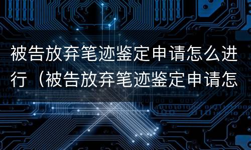 被告放弃笔迹鉴定申请怎么进行（被告放弃笔迹鉴定申请怎么进行的）