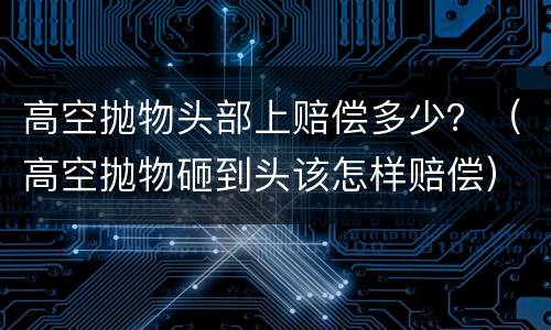 高空抛物头部上赔偿多少？（高空抛物砸到头该怎样赔偿）