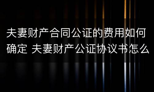 夫妻财产合同公证的费用如何确定 夫妻财产公证协议书怎么写合法