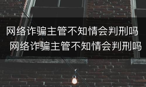 网络诈骗主管不知情会判刑吗 网络诈骗主管不知情会判刑吗知乎