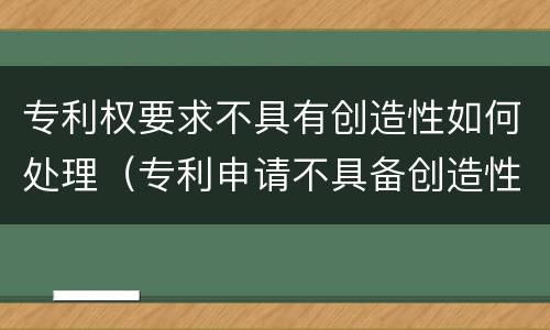 专利权要求不具有创造性如何处理（专利申请不具备创造性）