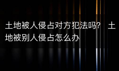 土地被人侵占对方犯法吗？ 土地被别人侵占怎么办