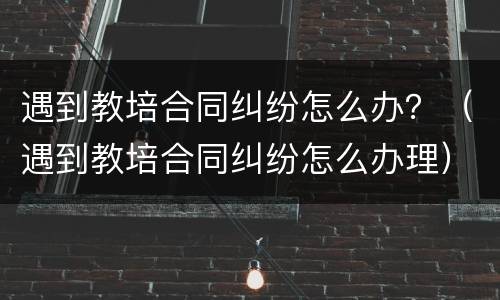 遇到教培合同纠纷怎么办？（遇到教培合同纠纷怎么办理）