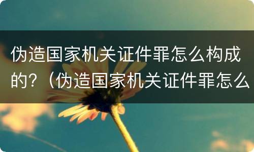 伪造国家机关证件罪怎么构成的?（伪造国家机关证件罪怎么构成的呢）