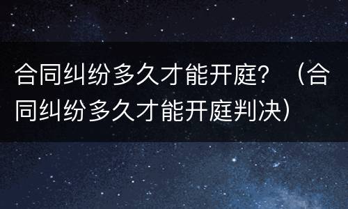 合同纠纷多久才能开庭？（合同纠纷多久才能开庭判决）