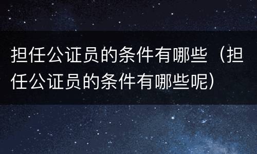 担任公证员的条件有哪些（担任公证员的条件有哪些呢）