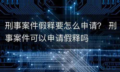 刑事案件假释要怎么申请？ 刑事案件可以申请假释吗