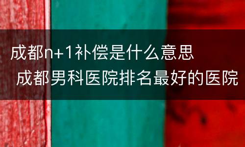 成都n+1补偿是什么意思 成都男科医院排名最好的医院