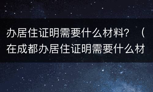 办居住证明需要什么材料？（在成都办居住证明需要什么材料）
