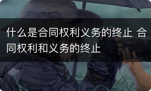 什么是合同权利义务的终止 合同权利和义务的终止