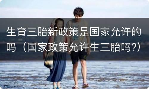 生育三胎新政策是国家允许的吗（国家政策允许生三胎吗?）